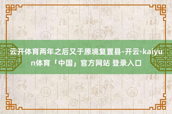 云开体育两年之后又于原境复置县-开云·kaiyun体育「中国」官方网站 登录入口