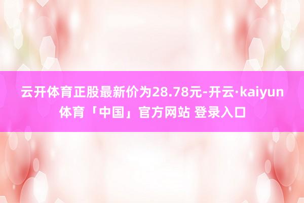 云开体育正股最新价为28.78元-开云·kaiyun体育「中国」官方网站 登录入口