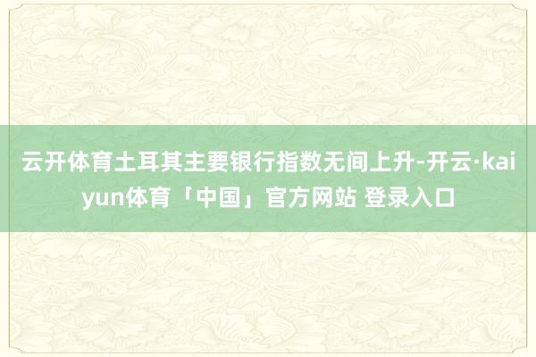 云开体育土耳其主要银行指数无间上升-开云·kaiyun体育「中国」官方网站 登录入口