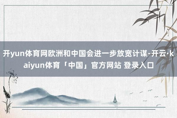 开yun体育网欧洲和中国会进一步放宽计谋-开云·kaiyun体育「中国」官方网站 登录入口