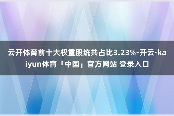 云开体育前十大权重股统共占比3.23%-开云·kaiyun体育「中国」官方网站 登录入口