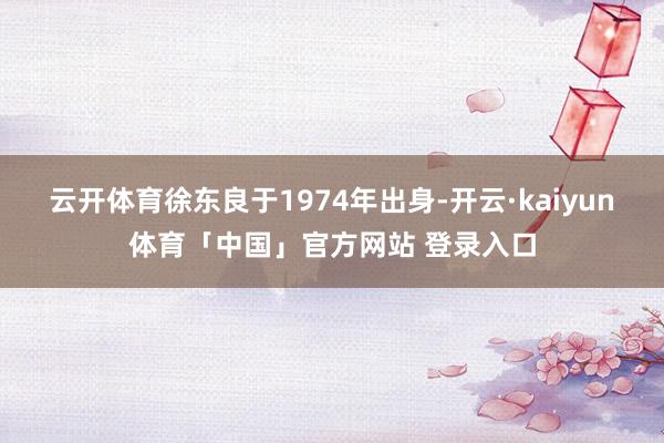 云开体育徐东良于1974年出身-开云·kaiyun体育「中国」官方网站 登录入口