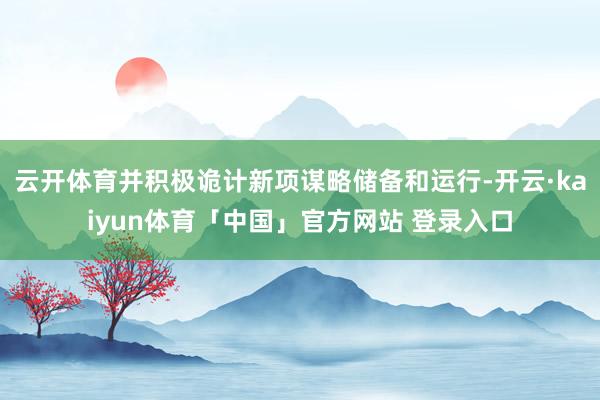云开体育并积极诡计新项谋略储备和运行-开云·kaiyun体育「中国」官方网站 登录入口