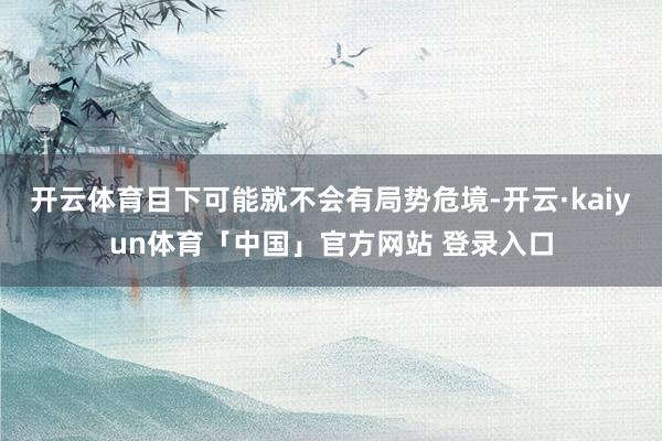 开云体育目下可能就不会有局势危境-开云·kaiyun体育「中国」官方网站 登录入口