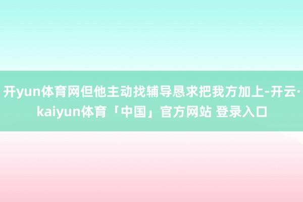 开yun体育网但他主动找辅导恳求把我方加上-开云·kaiyun体育「中国」官方网站 登录入口