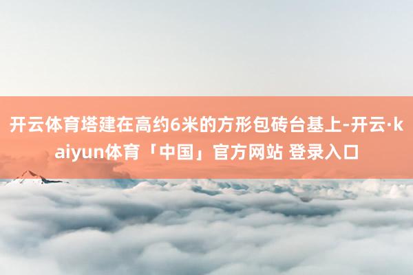 开云体育塔建在高约6米的方形包砖台基上-开云·kaiyun体育「中国」官方网站 登录入口