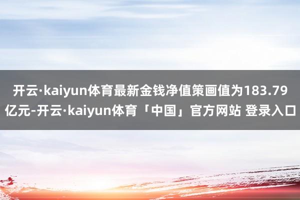 开云·kaiyun体育最新金钱净值策画值为183.79亿元-开云·kaiyun体育「中国」官方网站 登录入口