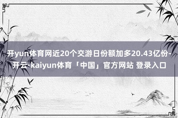 开yun体育网近20个交游日份额加多20.43亿份-开云·kaiyun体育「中国」官方网站 登录入口