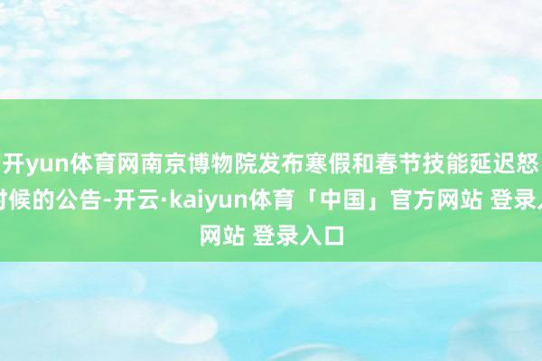 开yun体育网南京博物院发布寒假和春节技能延迟怒放时候的公告-开云·kaiyun体育「中国」官方网站 登录入口