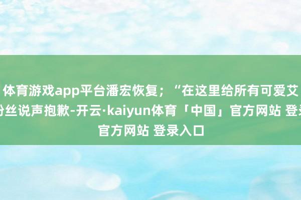 体育游戏app平台潘宏恢复；“在这里给所有可爱艾特的粉丝说声抱歉-开云·kaiyun体育「中国」官方网站 登录入口