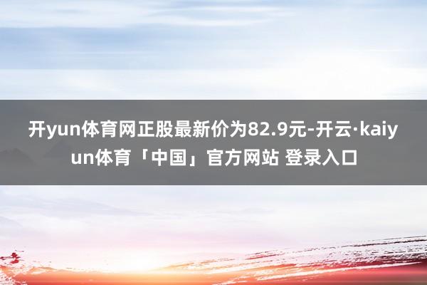 开yun体育网正股最新价为82.9元-开云·kaiyun体育「中国」官方网站 登录入口