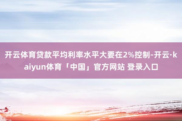 开云体育贷款平均利率水平大要在2%控制-开云·kaiyun体育「中国」官方网站 登录入口