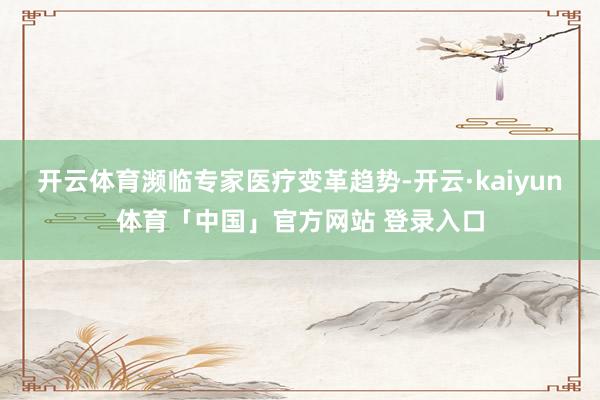 开云体育　　濒临专家医疗变革趋势-开云·kaiyun体育「中国」官方网站 登录入口
