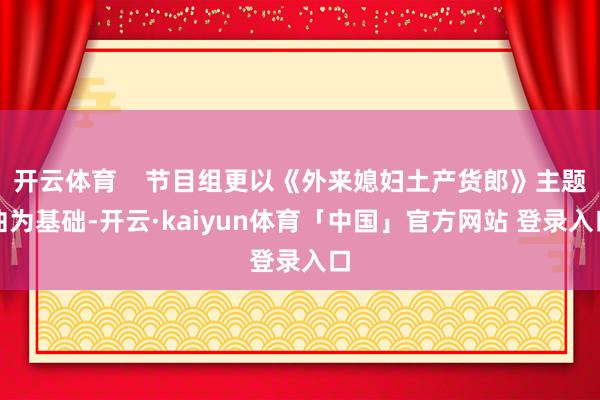 开云体育    节目组更以《外来媳妇土产货郎》主题曲为基础-开云·kaiyun体育「中国」官方网站 登录入口