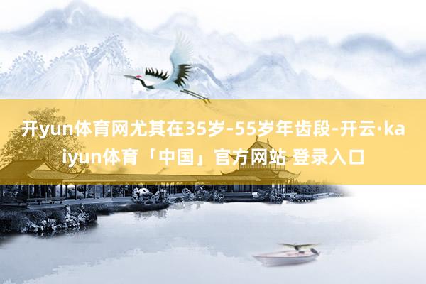 开yun体育网尤其在35岁-55岁年齿段-开云·kaiyun体育「中国」官方网站 登录入口