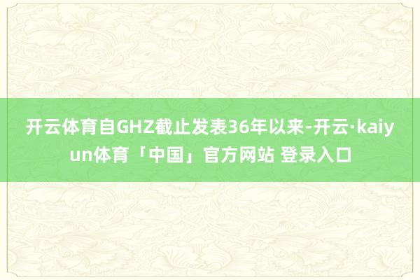 开云体育自GHZ截止发表36年以来-开云·kaiyun体育「中国」官方网站 登录入口