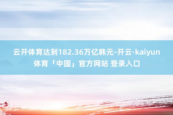 云开体育达到182.36万亿韩元-开云·kaiyun体育「中国」官方网站 登录入口