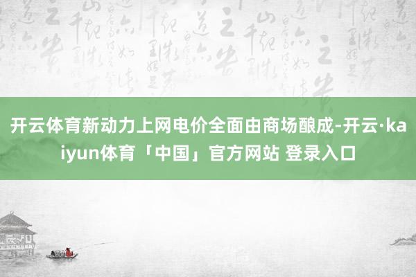 开云体育新动力上网电价全面由商场酿成-开云·kaiyun体育「中国」官方网站 登录入口