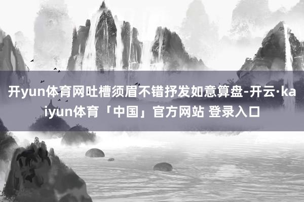 开yun体育网吐槽须眉不错抒发如意算盘-开云·kaiyun体育「中国」官方网站 登录入口