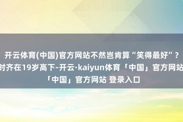 开云体育(中国)官方网站不然岂肯算“笑得最好”？入选者昔时齐在19岁高下-开云·kaiyun体育「中国」官方网站 登录入口
