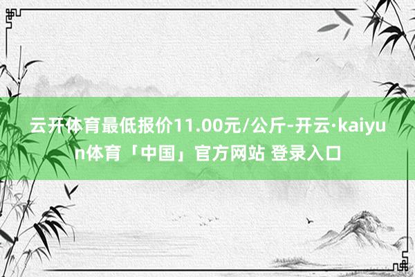 云开体育最低报价11.00元/公斤-开云·kaiyun体育「中国」官方网站 登录入口