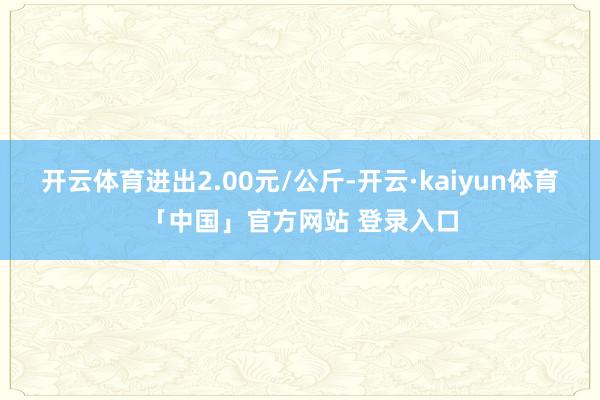 开云体育进出2.00元/公斤-开云·kaiyun体育「中国」官方网站 登录入口