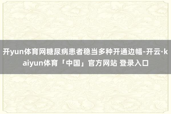 开yun体育网糖尿病患者稳当多种开通边幅-开云·kaiyun体育「中国」官方网站 登录入口